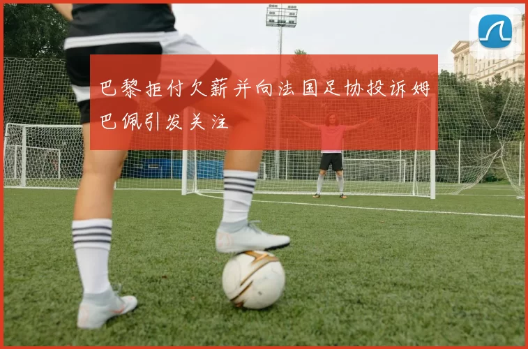巴黎拒付欠薪并向法国足协投诉姆巴佩引发关注